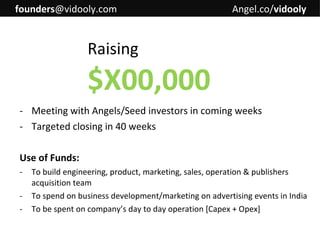 founders@vidooly.com

Angel.co/vidooly

Raising

$X00,000
- Meeting with Angels/Seed investors in coming weeks
- Targeted closing in 40 weeks
Use of Funds:
-

To build engineering, product, marketing, sales, operation & publishers
acquisition team
To spend on business development/marketing on advertising events in India
To be spent on company’s day to day operation [Capex + Opex]

 