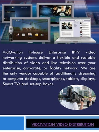 VIDOVATION VIDEO DISTRIBUTION
VidOvation In-house Enterprise IPTV video
networking systems deliver a flexible and scalable
distribution of video and live television over your
enterprise, corporate, or facility network. We are
the only vendor capable of additionally streaming
to computer desktops, smartphones, tablets, displays,
Smart TVs and set-top boxes.
 