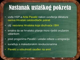 • vođa HSP-a Ante Pavelić nakon uvođenja diktature
osniva Hrvatski oslobodilački pokret
• cilj: neovisna Hrvatska koja obuhvaća i BIH
• smatra da se hrvatsko pitanje mora riješiti oružanim
ustankom
• pred progonima Pavelić i ustaše odlaze u emigraciju
• surađuju s makedonskim revolucionarima
• Pavelić u odsutnosti osuđen na smrt
 