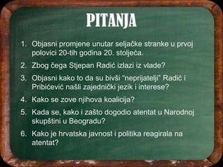 1. Objasni promjene unutar seljačke stranke u prvoj
polovici 20-tih godina 20. stoljeća.
2. Zbog čega Stjepan Radić izlazi iz vlade?
3. Objasni kako to da su bivši “neprijatelji” Radić i
Pribićević našli zajednički jezik i interese?
4. Kako se zove njihova koalicija?
5. Kada se, kako i zašto dogodio atentat u Narodnoj
skupštini u Beogradu?
6. Kako je hrvatska javnost i politika reagirala na
atentat?
 
