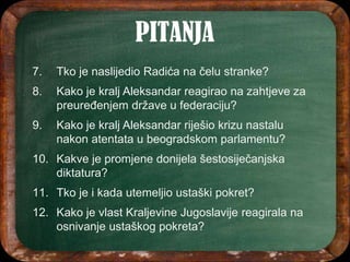 7. Tko je naslijedio Radića na čelu stranke?
8. Kako je kralj Aleksandar reagirao na zahtjeve za
preuređenjem države u federaciju?
9. Kako je kralj Aleksandar riješio krizu nastalu
nakon atentata u beogradskom parlamentu?
10. Kakve je promjene donijela šestosiječanjska
diktatura?
11. Tko je i kada utemeljio ustaški pokret?
12. Kako je vlast Kraljevine Jugoslavije reagirala na
osnivanje ustaškog pokreta?
 