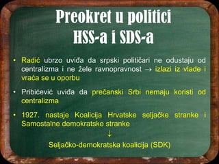 • Radić ubrzo uviđa da srpski političari ne odustaju od
centralizma i ne žele ravnopravnost  izlazi iz vlade i
vraća se u oporbu
• Pribićević uviđa da prečanski Srbi nemaju koristi od
centralizma
• 1927. nastaje Koalicija Hrvatske seljačke stranke i
Samostalne demokratske stranke

Seljačko-demokratska koalicija (SDK)
 