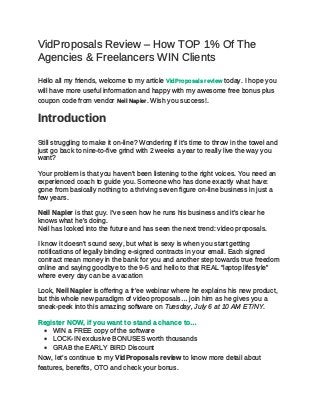 VidProposals Review – How TOP 1% Of The
Agencies & Freelancers WIN Clients
Hello all my friends, welcome to my article VidProposals review today. I hope you
will have more useful information and happy with my awesome free bonus plus
coupon code from vendor Neil Napier. Wish you success!.
Introduction
Still struggling to make it on-line? Wondering if it’s time to throw in the towel and
just go back to nine-to-five grind with 2 weeks a year to really live the way you
want?
Your problem is that you haven’t been listening to the right voices. You need an
experienced coach to guide you. Someone who has done exactly what have:
gone from basically nothing to a thriving seven figure on-line business in just a
few years.
Neil Napier is that guy. I’ve seen how he runs his business and it’s clear he
knows what he’s doing.
Neil has looked into the future and has seen the next trend: video proposals.
I know it doesn’t sound sexy, but what is sexy is when you start getting
notifications of legally binding e-signed contracts in your email. Each signed
contract mean money in the bank for you and another step towards true freedom
online and saying goodbye to the 9-5 and hello to that REAL “laptop lifestyle”
where every day can be a vacation
Look, Neil Napier is offering a fr’ee webinar where he explains his new product,
but this whole new paradigm of video proposals… join him as he gives you a
sneak-peek into this amazing software on Tuesday, July 6 at 10 AM ET/NY.
Register NOW, if you want to stand a chance to…
 WIN a FREE copy of the software
 LOCK-IN exclusive BONUSES worth thousands
 GRAB the EARLY BIRD Discount
Now, let’s continue to my VidProposals review to know more detail about
features, benefits, OTO and check your bonus.
 