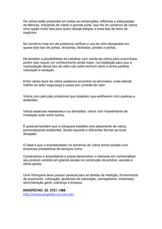 Os vidros estão presentes em todas as construções, reformas e adequações
de fábricas, indústrias de médio e grande porte, isso faz do comércio de vidros
uma opção muito boa para quem deseja integrar a esse tipo de ramo de
negócios.
No comércio hoje em dia podemos verificar o uso de vidro temperado em
quase todo tipo de portas, divisórias, fachadas, janelas e portas.
Há também a possibilidade de trabalhar com venda de vidros para automóveis,
porém isso requer um conhecimento ainda maior, na instalação para que a
manipulação desse tipo de vidro não sofra nenhum dano e tenha perfeita
colocação e vedação.
Entre vários tipos de vidros podemos encontrar os laminados, onde atende
melhor ao setor segurança e passa por controle de calor.
Vidros com películas protetoras que impedem que estilhacem com quebras e
acidentes.
Vidros especiais resistentes e ou blindados, vidros com impedimento de
irradiação solar entre outros.
É possível também que a vidraçaria trabalhe com jateamento de vidros,
personalizando ambientes, dando requinte e diferentes formas ao local
desejado.
O ideal é que o empreendedor no comércio de vidros tenha contato com
empresas prestadoras de serviços como:
Construtoras e empreiteiras e possa demonstrar o interesse em comercializar
seu produto vendido em grande escala na construção de prédios, escolas e
obras gerais.
Uma Vidraçaria deve possuir pessoal para as tarefas de medição, fornecimento
de orçamento, colocação, ajudantes de colocação, carregadores, motoristas,
administração geral, cobrança e limpeza.
ENGETECNO: 35. 3721.1488
http://www.engetecno.com.br/
 