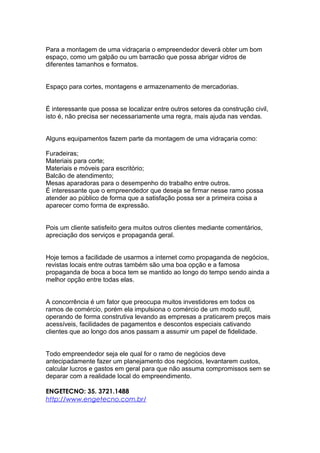 Para a montagem de uma vidraçaria o empreendedor deverá obter um bom
espaço, como um galpão ou um barracão que possa abrigar vidros de
diferentes tamanhos e formatos.
Espaço para cortes, montagens e armazenamento de mercadorias.
É interessante que possa se localizar entre outros setores da construção civil,
isto é, não precisa ser necessariamente uma regra, mais ajuda nas vendas.
Alguns equipamentos fazem parte da montagem de uma vidraçaria como:
Furadeiras;
Materiais para corte;
Materiais e móveis para escritório;
Balcão de atendimento;
Mesas aparadoras para o desempenho do trabalho entre outros.
É interessante que o empreendedor que deseja se firmar nesse ramo possa
atender ao público de forma que a satisfação possa ser a primeira coisa a
aparecer como forma de expressão.
Pois um cliente satisfeito gera muitos outros clientes mediante comentários,
apreciação dos serviços e propaganda geral.
Hoje temos a facilidade de usarmos a internet como propaganda de negócios,
revistas locais entre outras também são uma boa opção e a famosa
propaganda de boca a boca tem se mantido ao longo do tempo sendo ainda a
melhor opção entre todas elas.
A concorrência é um fator que preocupa muitos investidores em todos os
ramos de comércio, porém ela impulsiona o comércio de um modo sutil,
operando de forma construtiva levando as empresas a praticarem preços mais
acessíveis, facilidades de pagamentos e descontos especiais cativando
clientes que ao longo dos anos passam a assumir um papel de fidelidade.
Todo empreendedor seja ele qual for o ramo de negócios deve
antecipadamente fazer um planejamento dos negócios, levantarem custos,
calcular lucros e gastos em geral para que não assuma compromissos sem se
deparar com a realidade local do empreendimento.
ENGETECNO: 35. 3721.1488
http://www.engetecno.com.br/
 