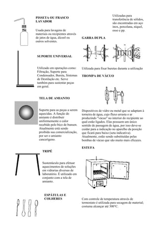 Utilizadas para
PISSETA OU FRASCO
                                                           transferência de sólidos,
LAVADOR
                                                           são encontradas em aço
                                                           inox, porcelana, níquel,
Usada para lavagens de                                     osso e pp.
materiais ou recipientes através
de jatos de água, álcool ou        GARRA DUPLA
outros solventes.



 SUPORTE UNIVERSAL


 Utilizado em operações como:      Utilizada para fixar buretas durante a utilização
 Filtração, Suporte para
 Condensador, Bureta, Sistemas     TROMPA DE VÁCUO
 de Destilação etc. Serve
 também para sustentar peças
 em geral.


  TELA DE AMIANTO


  Suporte para as peças a serem    Dispositivos de vidro ou metal que se adaptam à
  aquecidas. A função do           torneira de água, cujo fluxo arrasta o ar
  amianto é distribuir             produzindo "vácuo" no interior do recipiente ao
  uniformemente o calor            qual estão ligados. Elas possuem um único
  recebido pelo bico de bunsen.    sentido de passagem de água, por isso deve-se
  Atualmente está sendo            cuidar para a indicação no aparelho da posição
  proibida sua comercialização,    que ficará para baixo (seta indicativa).
  por ser o amianto                Atualmente, estão sendo substituídas pelas
  cancerígeno.                     bombas de vácuo que são muito mais eficazes.

                                   ESTUFA
     TRIPÉ


     Sustentáculo para efetuar
     aquecimentos de soluções
     em vidrarias diversas de
     laboratório. É utilizado em
     conjunto com a tela de
     amianto.



      ESPÁTULAS E
      COLHERES                     Com controle de temperatura através de
                                   termostato é utilizada para secagem de material;
                                   costuma alcançar até 300°C.
 