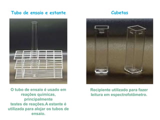 Tubo de ensaio e estante
O tubo de ensaio é usado em
reações químicas,
principalmente
testes de reações.A estante é
utilizada para alojar os tubos de
ensaio.
Cubetas
Recipiente utilizado para fazer
leitura em espectrofotômetro.
 