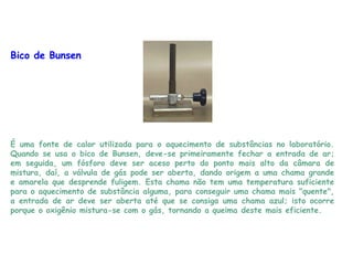 Bico de Bunsen
É uma fonte de calor utilizada para o aquecimento de substâncias no laboratório.
Quando se usa o bico de Bunsen, deve-se primeiramente fechar a entrada de ar;
em seguida, um fósforo deve ser aceso perto do ponto mais alto da câmara de
mistura, daí, a válvula de gás pode ser aberta, dando origem a uma chama grande
e amarela que desprende fuligem. Esta chama não tem uma temperatura suficiente
para o aquecimento de substância alguma, para conseguir uma chama mais "quente",
a entrada de ar deve ser aberta até que se consiga uma chama azul; isto ocorre
porque o oxigênio mistura-se com o gás, tornando a queima deste mais eficiente.
 