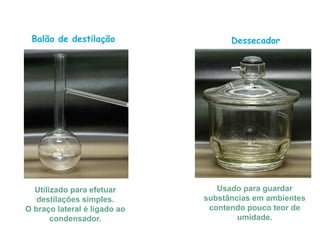 Balão de destilação
Utilizado para efetuar
destilações simples.
O braço lateral é ligado ao
condensador.
Dessecador
Usado para guardar
substâncias em ambientes
contendo pouco teor de
umidade.
 