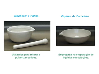 Almofariz e Pistilo
Utilizados para triturar e
pulverizar sólidos.
Cápsula de Porcelana
Empregada na evaporação de
líquidos em soluções.
 