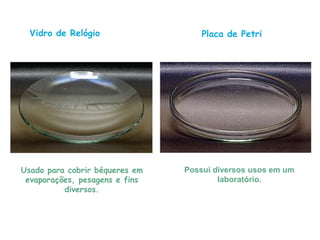 Placa de Petri
Possui diversos usos em um
laboratório.
Vidro de Relógio
Usado para cobrir béqueres em
evaporações, pesagens e fins
diversos.
 