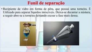 • Recipiente de vidro em forma de pêra, que possui uma torneira. É
Utilizado para separar líquidos imiscíveis. Deixa-se decantar a mistura;
a seguir abre-se a torneira deixando escoar a fase mais densa.
Funil de separação
 