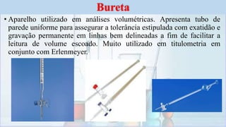 • Aparelho utilizado em análises volumétricas. Apresenta tubo de
parede uniforme para assegurar a tolerância estipulada com exatidão e
gravação permanente em linhas bem delineadas a fim de facilitar a
leitura de volume escoado. Muito utilizado em titulometria em
conjunto com Erlenmeyer.
Bureta
 