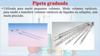 • Utilizada para medir pequenos volumes. Mede volumes variáveis.
para medir e transferir volumes variáveis de líquidos ou soluções, sem
muita precisão.
Pipeta graduada
 