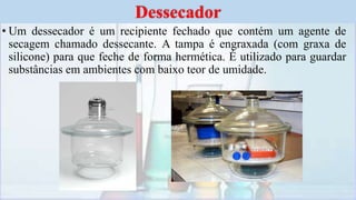 • Um dessecador é um recipiente fechado que contém um agente de
secagem chamado dessecante. A tampa é engraxada (com graxa de
silicone) para que feche de forma hermética. É utilizado para guardar
substâncias em ambientes com baixo teor de umidade.
Dessecador
 
