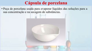 • Peça de porcelana usada para evaporar líquidos das soluções para a
sua concentração e na secagem de substâncias.
Cápsula de porcelana
 