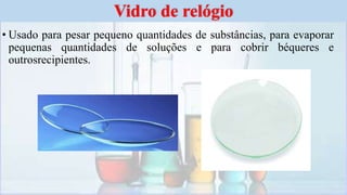 • Usado para pesar pequeno quantidades de substâncias, para evaporar
pequenas quantidades de soluções e para cobrir béqueres e
outrosrecipientes.
Vidro de relógio
 