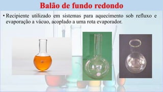 • Recipiente utilizado em sistemas para aquecimento sob refluxo e
evaporação a vácuo, acoplado a uma rota evaporador.
Balão de fundo redondo
 