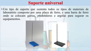 • Um tipo de suporte que sustenta todos os tipos de materiais de
laboratório composto por uma placa de ferro, e uma barra de ferro
onde se colocam garras, predendores e argolas para segurar os
equipamentos.
Suporte universal
 