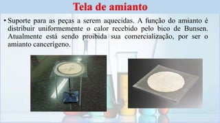 • Suporte para as peças a serem aquecidas. A função do amianto é
distribuir uniformemente o calor recebido pelo bico de Bunsen.
Atualmente está sendo proibida sua comercialização, por ser o
amianto cancerígeno.
Tela de amianto
 