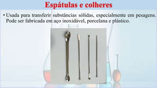 • Usada para transferir substâncias sólidas, especialmente em pesagens.
Pode ser fabricada em aço inoxidável, porcelana e plástico.
Espátulas e colheres
 