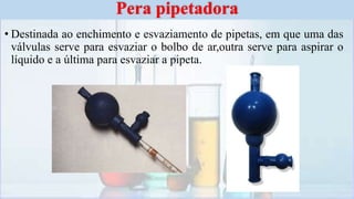 • Destinada ao enchimento e esvaziamento de pipetas, em que uma das
válvulas serve para esvaziar o bolbo de ar,outra serve para aspirar o
líquido e a última para esvaziar a pipeta.
Pera pipetadora
 
