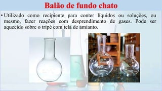 • Utilizado como recipiente para conter líquidos ou soluções, ou
mesmo, fazer reações com desprendimento de gases. Pode ser
aquecido sobre o tripé com tela de amianto.
Balão de fundo chato
 