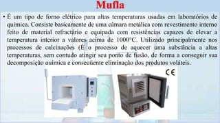 • É um tipo de forno elétrico para altas temperaturas usadas em laboratórios de
química. Consiste basicamente de uma câmara metálica com revestimento interno
feito de material refractário e equipada com resistências capazes de elevar a
temperatura interior a valores acima de 1000°C. Utilizado principalmente nos
processos de calcinações (É o processo de aquecer uma substância a altas
temperaturas, sem contudo atingir seu ponto de fusão, de forma a conseguir sua
decomposição química e conseqüente eliminação dos produtos voláteis.
Mufla
 