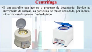 • É um aparelho que acelera o processo de decantação. Devido ao
movimento de rotação, as partículas de maior densidade, por inércia,
são arremessadas para o fundo do tubo.
Centrifuga
 