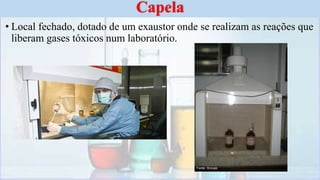 • Local fechado, dotado de um exaustor onde se realizam as reações que
liberam gases tóxicos num laboratório.
Capela
 
