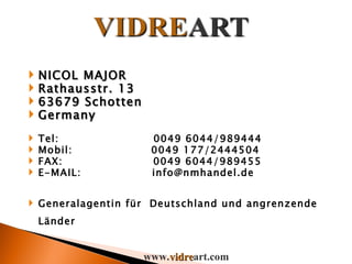 NICOL MAJOR Rathausstr. 13 63679 Schotten Germany Tel:  0049 6044/989444 Mobil:  0049 177/2444504 FAX:  0049 6044/989455 E-MAIL:  [email_address] Generalagentin für  Deutschland und angrenzende Länder www. vidre art.com 