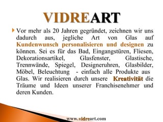 Vor mehr als 20 Jahren gegründet, zeichnen wir uns dadurch aus, jegliche Art von Glas auf  Kundenwunsch personalisieren und designen  zu können. Sei es für das Bad, Eingangstüren, Fliesen, Dekorationsartikel, Glasfenster, Glastische, Trennwände, Spiegel, Designeruhren, Glasbilder, Möbel, Beleuchtung  - einfach alle Produkte aus  Glas. Wir realisieren durch unsere  Kreativität  die Träume und Ideen unserer Franchisenehmer und deren Kunden. www. vidre art.com 