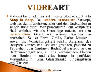 Vidreart bietet z.B. ein  raffiniertes Storekonzept  á la  Shop in Shop.  Das  andere, innovative  Konzept, welches den Franchisenehmer und den Endkunden in seinen Bann zieht. Wir präsentieren  ein komplettes Bad, welches wir als Grundlage nutzen, um den  persönlichen  Geschmack unserer Kunden zu erarbeiten. Sei es Form, Größe, Farbe, Muster – soweit die Vorstellungskraft reicht. Aufgrund des Beispiels können wir Esstische gestalten, passend zu Teppichen oder Gardinen, Badmöbel passend zu den Badezimmergardinen, zu den vorhandenen Fliesen oder Borden – und alles immer in perfekter Verbindung mit Glas. Glasschränke, Eingangstüren aus Glas etc.... www. vidre art.com 
