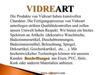 Die Produkte von Vidreart haben kunstvollen Charakter. Die Fertigungsprozesse von Vidreart unterliegen strikten Qualitätskontrollen und zollen unsere Umwelt hohen Respekt. Wir bieten ein breites Spektrum an Artikeln  (dekorative Waschtische, Badezimmerartikel, Duschabtrennungen, Badezimmermöbel, Beleuchtung, Spiegel, Dekoartikel, Geschenkartikel,  etc.…). Mit hochentwickelter Technologie können wir unseren Kunden  Beschriftungen  aus Eisen, PVC, Holz, Kork oder anderen Materialien anbieten. www. vidre art.com 