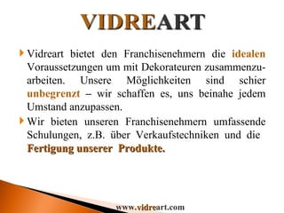 Vidreart bietet den Franchisenehmern die  idealen  Voraussetzungen um mit Dekorateuren zusammenzu- arbeiten. Unsere Möglichkeiten sind schier  unbegrenzt  –  wir schaffen es, uns beinahe jedem Umstand anzupassen.  Wir bieten unseren Franchisenehmern umfassende Schulungen, z.B. über Verkaufstechniken und die  Fertigung unserer  Produkte. www. vidre art.com 