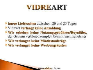 kurze Lieferzeiten   zwischen  20 und 25 Tagen Vidreart  verlangt keine Anzahlung Wir erheben keine Nutzungsgebühren/Royalities,  der Gewinn verbleibt komplett beim Franchisenehmer Wir verlangen keine Mindestaufträge Wir verlangen keine Werbungskosten www. vidre art.com 
