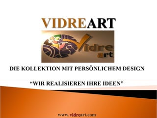 DIE KOLLEKTION MIT PERSÖNLICHEM DESIGN  “ WIR REALISIEREN IHRE IDEEN” www. vidre art.com 