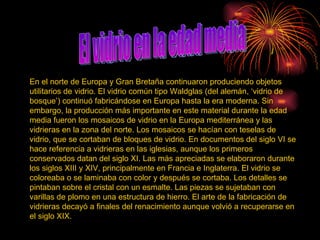 El vidrio en la edad media En el norte de Europa y Gran Bretaña continuaron produciendo objetos utilitarios de vidrio. El vidrio común tipo Waldglas (del alemán, ‘vidrio de bosque’) continuó fabricándose en Europa hasta la era moderna. Sin embargo, la producción más importante en este material durante la edad media fueron los mosaicos de vidrio en la Europa mediterránea y las vidrieras en la zona del norte. Los mosaicos se hacían con teselas de vidrio, que se cortaban de bloques de vidrio. En documentos del siglo VI se hace referencia a vidrieras en las iglesias, aunque los primeros conservados datan del siglo XI. Las más apreciadas se elaboraron durante los siglos XIII y XIV, principalmente en Francia e Inglaterra. El vidrio se coloreaba o se laminaba con color y después se cortaba. Los detalles se pintaban sobre el cristal con un esmalte. Las piezas se sujetaban con varillas de plomo en una estructura de hierro. El arte de la fabricación de vidrieras decayó a finales del renacimiento aunque volvió a recuperarse en el siglo XIX.  