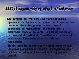 Utilización del vidrio Las botellas de PVC o PET no tienen la misma apariencia de frescura del vidrio, por lo que se han buscado diferentes presentaciones como l apariencia de marmoleado, el ponerle asa, o adaptador especial de verte, lo cual da sensación de comodidad o utilidad. También hace parecer al envase más lleno como en el caso de las mermeladas. Es útil para los cosméticos y licores caros ya que las caras planas hacen resaltar la imagen de alta calidad recordando al consumidor las joyas o el cristal. 