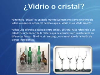 El vidrio se obtiene por fusión a unos 1.500 °C de arena de sílice (SiO2), carbonato de sodio (Na2CO3) y caliza (CaCO3).¿Vidrio o cristal?El término "cristal" es utilizado muy frecuentemente como sinónimo de vidrio, aunque es incorrecto debido a que el vidrio es un sólido amorfo.