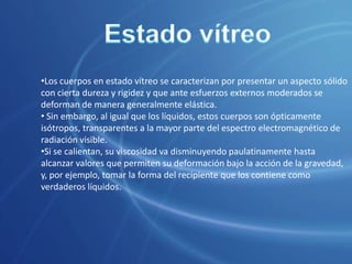  Nuevos medios de investigación de su estructura íntima han puesto al descubierto otras formas o estados en los que la materia puede presentarse, como por ejemplo, los estados de plasma y vítreo.Estado vítreoLos cuerpos en estado vítreo se caracterizan por presentar un aspecto sólido con cierta dureza y rigidez y que ante esfuerzos externos moderados se deforman de manera generalmente elástica.