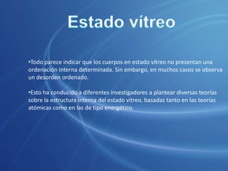 Si se calientan, su viscosidad va disminuyendo paulatinamente hasta alcanzar valores que permiten su deformación bajo la acción de la gravedad, y, por ejemplo, tomar la forma del recipiente que los contiene como verdaderos líquidos. Estado vítreoTodas estas propiedades han llevado a algunos investigadores a definir el estado vítreo no como un estado de la materia distinto, sino simplemente como el de un líquido subenfriado.