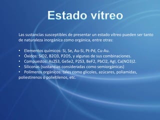 En apoyo de esta hipótesis se aduce el hecho experimental de que, calentado un cuerpo en estado vítreo hasta obtener un comportamiento claramente líquido, si se enfría lenta y cuidadosamente, aportándole a la vez la energía de activación necesaria para la formación de los primeros corpúsculos sólidos, suele solidificarse dando lugar a la formación de conjuntos de verdaderos cristales sólidos.Estado vítreoTodo parece indicar que los cuerpos en estado vítreo no presentan una ordenación interna determinada. Sin embargo, en muchos casos se observa un desorden ordenado.