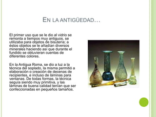 EN LA ANTIGÜEDAD…

El primer uso que se le dio al vidrio se
remonta a tiempos muy antiguos, se
utilizaba para objetos de bisutería; a
éstos objetos se le añadían diversos
minerales haciendo así que durante el
fundido se obtuvieran cuentas de
diferentes colores.

En la Antigua Roma, se dio a luz a la
técnica del soplado, la misma permitió a
elaboración o creación de decenas de
recipientes, e incluso de láminas para
ventanas. De todas formas, la técnica
seguía siendo muy primitiva, y las
láminas de buena calidad tenían que ser
confeccionadas en pequeños tamaños.
 