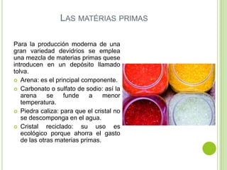 LAS MATÉRIAS PRIMAS

Para la producción moderna de una
gran variedad devidrios se emplea
una mezcla de materias primas quese
introducen en un depósito llamado
tolva.
 Arena: es el principal componente.
 Carbonato o sulfato de sodio: así la
   arena     se     funde   a    menor
   temperatura.
 Piedra caliza: para que el cristal no
   se descomponga en el agua.
 Cristal    reciclado: su uso es
   ecológico porque ahorra el gasto
   de las otras materias primas.
 
