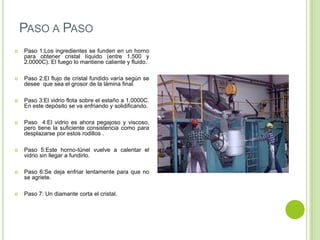 PASO A PASO
   Paso 1:Los ingredientes se funden en un horno
    para obtener cristal líquido (entre 1.500 y
    2.0000C). El fuego lo mantiene caliente y fluido.

   Paso 2:El flujo de cristal fundido varía según se
    desee que sea el grosor de la lámina final.

   Paso 3:El vidrio flota sobre el estaño a 1.0000C.
    En este depósito se va enfriando y solidificando.

   Paso 4:El vidrio es ahora pegajoso y viscoso,
    pero tiene la suficiente consistencia como para
    desplazarse por estos rodillos .

   Paso 5:Este horno-túnel vuelve a calentar el
    vidrio sin llegar a fundirlo.

   Paso 6:Se deja enfriar lentamente para que no
    se agriete.

   Paso 7: Un diamante corta el cristal.
 