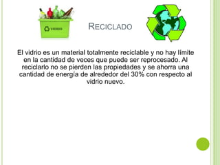 RECICLADO

El vidrio es un material totalmente reciclable y no hay límite
  en la cantidad de veces que puede ser reprocesado. Al
 reciclarlo no se pierden las propiedades y se ahorra una
cantidad de energía de alrededor del 30% con respecto al
                         vidrio nuevo.
 