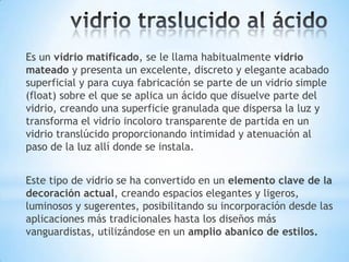 Es un vidrio matificado, se le llama habitualmente vidrio
mateado y presenta un excelente, discreto y elegante acabado
superficial y para cuya fabricación se parte de un vidrio simple
(float) sobre el que se aplica un ácido que disuelve parte del
vidrio, creando una superficie granulada que dispersa la luz y
transforma el vidrio incoloro transparente de partida en un
vidrio translúcido proporcionando intimidad y atenuación al
paso de la luz allí donde se instala.
Este tipo de vidrio se ha convertido en un elemento clave de la
decoración actual, creando espacios elegantes y ligeros,
luminosos y sugerentes, posibilitando su incorporación desde las
aplicaciones más tradicionales hasta los diseños más
vanguardistas, utilizándose en un amplio abanico de estilos.

 