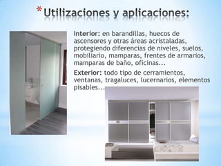 *
Interior: en barandillas, huecos de
ascensores y otras áreas acristaladas,
protegiendo diferencias de niveles, suelos,
mobiliario, mamparas, frentes de armarios,
mamparas de baño, oficinas...
Exterior: todo tipo de cerramientos,
ventanas, tragaluces, lucernarios, elementos
pisables...

 