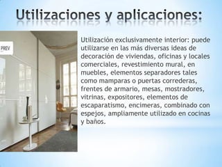 Utilización exclusivamente interior: puede
utilizarse en las más diversas ideas de
decoración de viviendas, oficinas y locales
comerciales, revestimiento mural, en
muebles, elementos separadores tales
como mamparas o puertas correderas,
frentes de armario, mesas, mostradores,
vitrinas, expositores, elementos de
escaparatismo, encimeras, combinado con
espejos, ampliamente utilizado en cocinas
y baños.

 